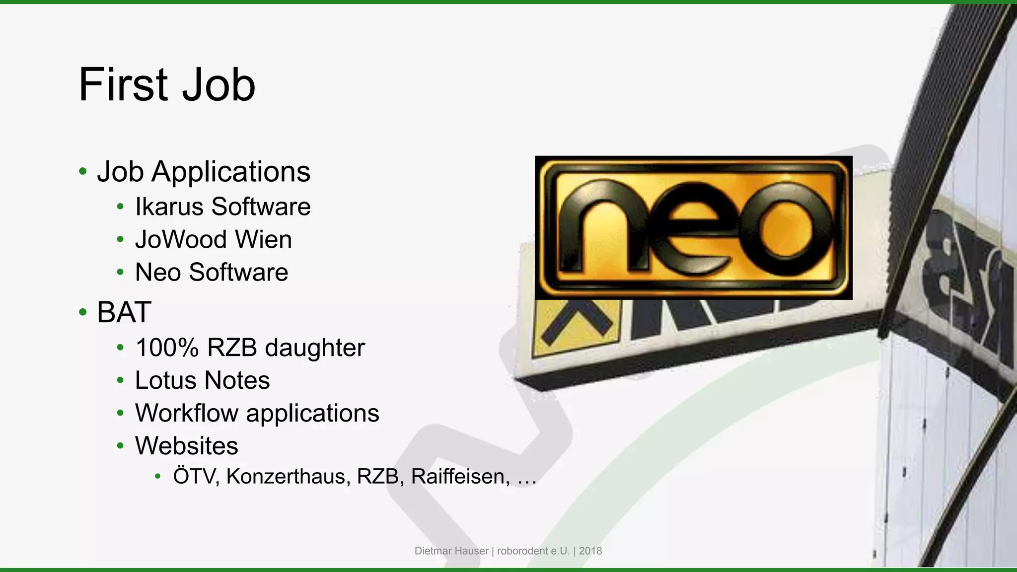 First Job
• Job Applications
• Ikarus Software
• JoWood Wien
• Neo Software
• BAT
• 100% RZB daughter
• Lotus Notes
• Workflow applications
• Websites
• ÖTV, Konzerthaus, RZB, Raiffeisen, …
Dietmar Hauser | roborodent e.U. | 2018
 