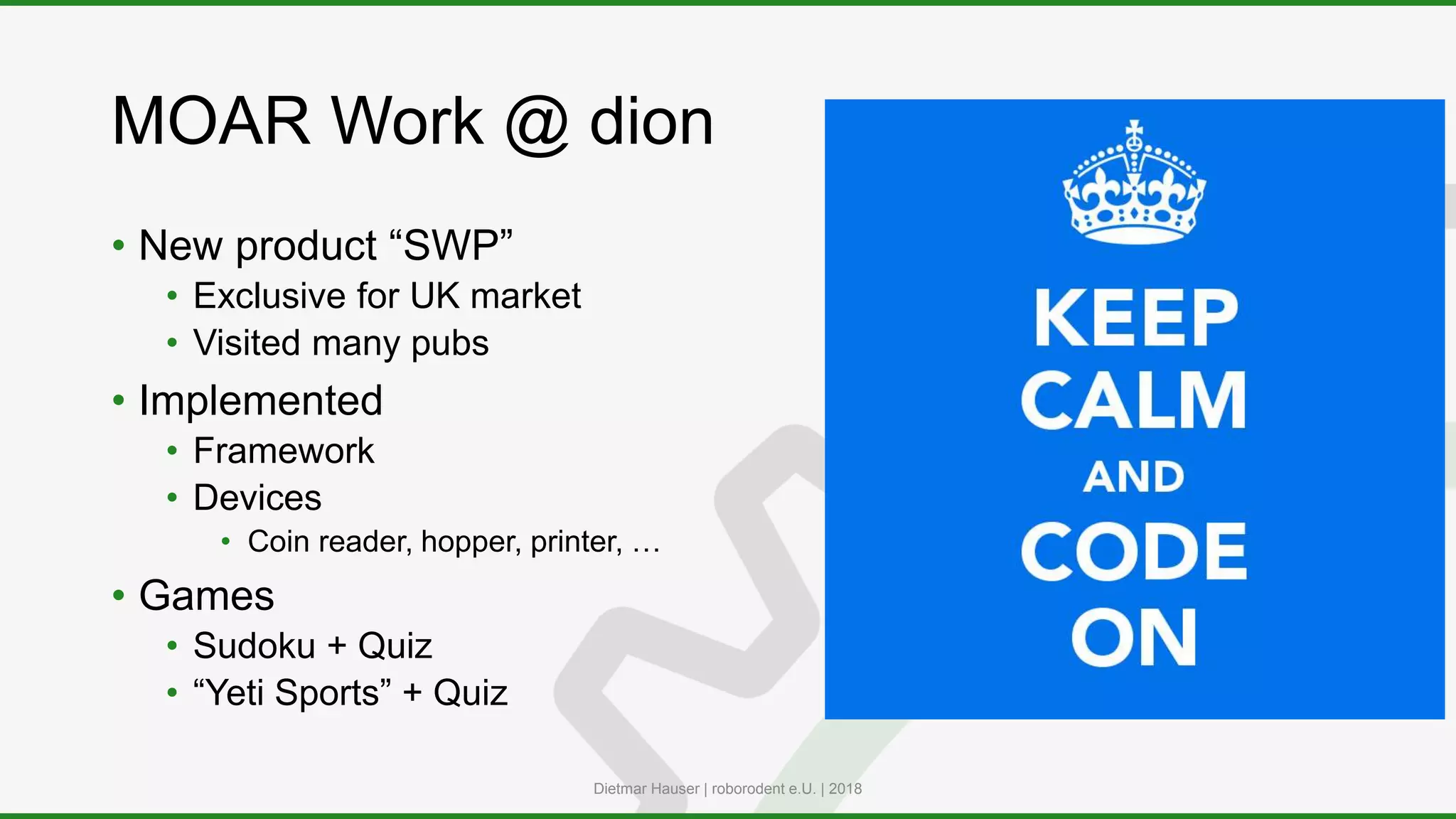 MOAR Work @ dion
• New product “SWP”
• Exclusive for UK market
• Visited many pubs
• Implemented
• Framework
• Devices
• Coin reader, hopper, printer, …
• Games
• Sudoku + Quiz
• “Yeti Sports” + Quiz
Dietmar Hauser | roborodent e.U. | 2018
 