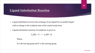 Ligand Substitution Reaction
Ø Ligand substitution involves the exchange of one ligand for an another ligand
with no change in the oxidation state of the central metal atom.
Ø Ligand substitution reactions of complexes is given as
LnMX + Y → LnMY +X
Where,
X is the leaving group and Y is the entering group
4
7/26/2020
 