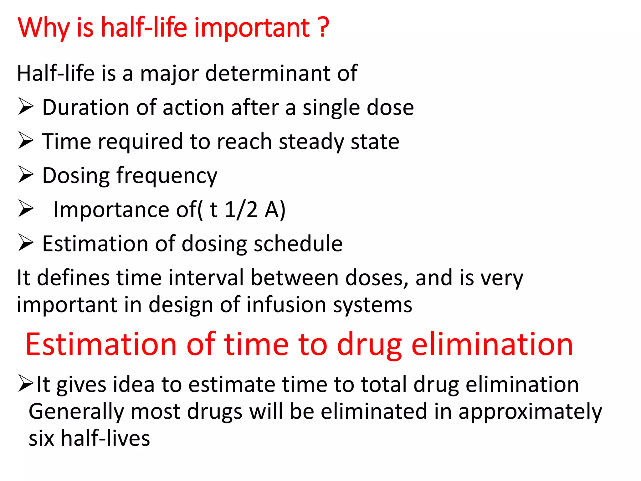 Why is half-life important ?
Half-life is a major determinant of
 Duration of action after a single dose
 Time required to reach steady state
 Dosing frequency
 Importance of( t 1/2 A)
 Estimation of dosing schedule
It defines time interval between doses, and is very
important in design of infusion systems
Estimation of time to drug elimination
It gives idea to estimate time to total drug elimination
Generally most drugs will be eliminated in approximately
six half-lives
 