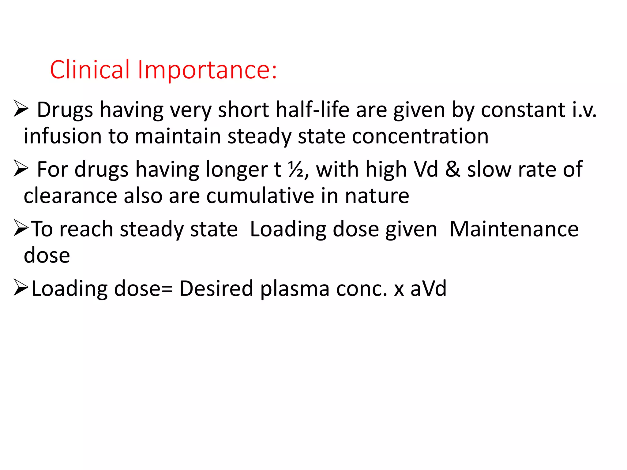 Clinical Importance:
 Drugs having very short half-life are given by constant i.v.
infusion to maintain steady state concentration
 For drugs having longer t ½, with high Vd & slow rate of
clearance also are cumulative in nature
To reach steady state Loading dose given Maintenance
dose
Loading dose= Desired plasma conc. x aVd
 