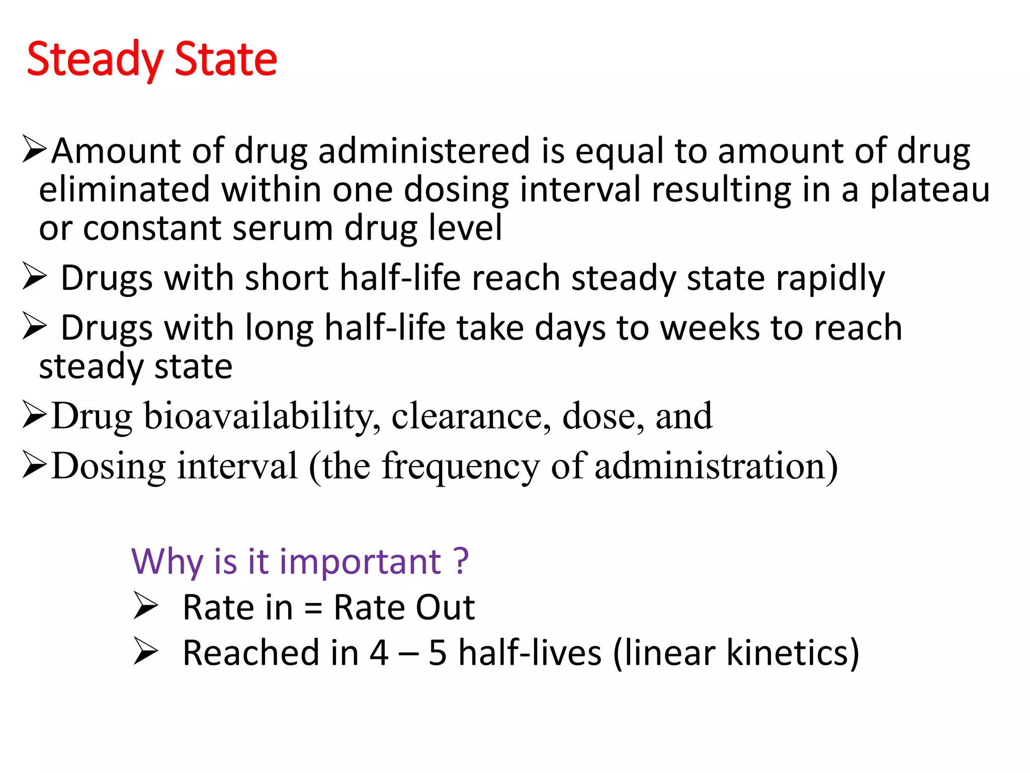 Steady State
Amount of drug administered is equal to amount of drug
eliminated within one dosing interval resulting in a plateau
or constant serum drug level
 Drugs with short half-life reach steady state rapidly
 Drugs with long half-life take days to weeks to reach
steady state
Drug bioavailability, clearance, dose, and
Dosing interval (the frequency of administration)
Why is it important ?
 Rate in = Rate Out
 Reached in 4 – 5 half-lives (linear kinetics)
 