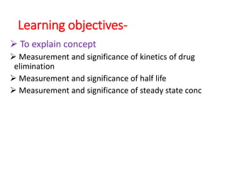 Learning objectives-
 To explain concept
 Measurement and significance of kinetics of drug
elimination
 Measurement and significance of half life
 Measurement and significance of steady state conc
 