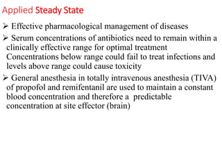 Applied Steady State
 Effective pharmacological management of diseases
 Serum concentrations of antibiotics need to remain within a
clinically effective range for optimal treatment
Concentrations below range could fail to treat infections and
levels above range could cause toxicity
 General anesthesia in totally intravenous anesthesia (TIVA)
of propofol and remifentanil are used to maintain a constant
blood concentration and therefore a predictable
concentration at site effector (brain)
 