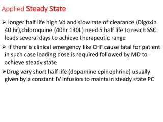 Applied Steady State
 longer half life high Vd and slow rate of clearance (Digoxin
40 hr),chloroquine (40hr 130L) need 5 half life to reach SSC
leads several days to achieve therapeutic range
 If there is clinical emergency like CHF cause fatal for patient
in such case loading dose is required followed by MD to
achieve steady state
Drug very short half life (dopamine epinephrine) usually
given by a constant IV infusion to maintain steady state PC
 
