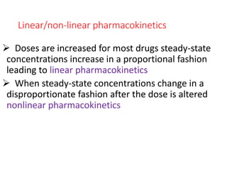 Linear/non-linear pharmacokinetics
 Doses are increased for most drugs steady-state
concentrations increase in a proportional fashion
leading to linear pharmacokinetics
 When steady-state concentrations change in a
disproportionate fashion after the dose is altered
nonlinear pharmacokinetics
 
