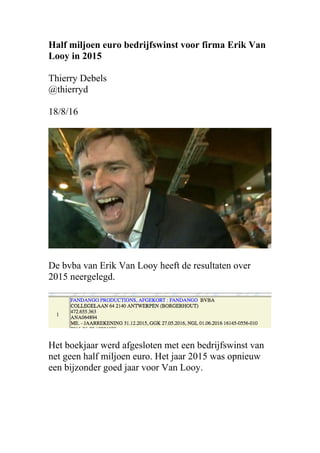 Half miljoen euro bedrijfswinst voor firma Erik Van
Looy in 2015
Thierry Debels
@thierryd
18/8/16
De bvba van Erik Van Looy heeft de resultaten over
2015 neergelegd.
Het boekjaar werd afgesloten met een bedrijfswinst van
net geen half miljoen euro. Het jaar 2015 was opnieuw
een bijzonder goed jaar voor Van Looy.
 