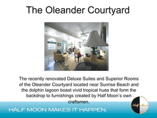The Oleander Courtyard




The recently renovated Deluxe Suites and Superior Rooms
of the Oleander Courtyard located near Sunrise Beach and
 the dolphin lagoon boast vivid tropical hues that form the
    backdrop to furnishings created by Half Moon’s own
                         craftsmen.
 