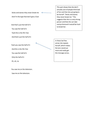 Sticks and stones they never break me
And I'm the type that don't give a fuck

And that's just the half of it

This part shows that she don’t
actually care of people think bad
of her and that she just going to
be herself. “Sticks and stones
they never break me.” This
suggests that she is a very strong
person and that she can take
everycritismand it would be hard
to break her.

You saw the half of it
Yeah this is the life I live
And that's just the half of it

Yeah you saw the half of it
And this is the life I live
You saw the half of it
Only the half of it
Eh, oh, no

You saw me on the television.
Saw me on the television.

In these last few
verses she repeats
herself, which makes
the lyric stand out
more and really get
the message across.

 