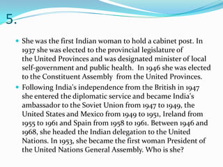 5.
  She was the first Indian woman to hold a cabinet post. In
   1937 she was elected to the provincial legislature of
   the United Provinces and was designated minister of local
   self-government and public health. In 1946 she was elected
   to the Constituent Assembly from the United Provinces.
  Following India's independence from the British in 1947
   she entered the diplomatic service and became India's
   ambassador to the Soviet Union from 1947 to 1949, the
   United States and Mexico from 1949 to 1951, Ireland from
   1955 to 1961 and Spain from 1958 to 1961. Between 1946 and
   1968, she headed the Indian delegation to the United
   Nations. In 1953, she became the first woman President of
   the United Nations General Assembly. Who is she?
 