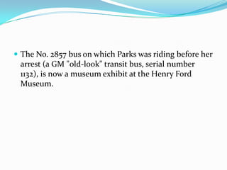  The No. 2857 bus on which Parks was riding before her
 arrest (a GM "old-look" transit bus, serial number
 1132), is now a museum exhibit at the Henry Ford
 Museum.
 