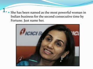 1.  She has been named as the most powerful woman in
     Indian business for the second consecutive time by
     Fortune. Just name her.
 