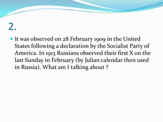 2.
 It was observed on 28 February 1909 in the United
 States following a declaration by the Socialist Party of
 America. In 1913 Russians observed their first X on the
 last Sunday in February (by Julian calendar then used
 in Russia). What am I talking about ?
 