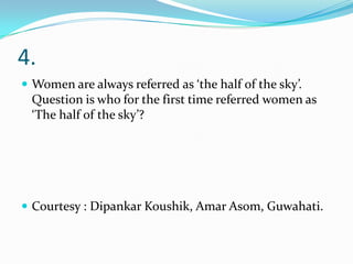 4.
 Women are always referred as ‘the half of the sky’.
 Question is who for the first time referred women as
 ‘The half of the sky’?




 Courtesy : Dipankar Koushik, Amar Asom, Guwahati.
 