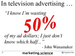 In television advertising …
      “I know I‟m wasting



      of my ad dollars; I just don‟t
      know which half...”
                         - John Wanamaker
-1-                                    Augustine Fou
 