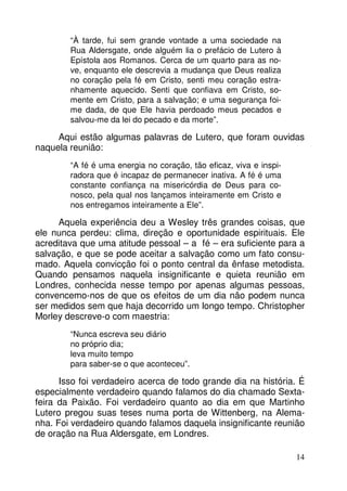 14 
“À tarde, fui sem grande vontade a uma sociedade na 
Rua Aldersgate, onde alguém lia o prefácio de Lutero à 
Epístola aos Romanos. Cerca de um quarto para as no-ve, 
enquanto ele descrevia a mudança que Deus realiza 
no coração pela fé em Cristo, senti meu coração estra-nhamente 
aquecido. Senti que confiava em Cristo, so-mente 
em Cristo, para a salvação; e uma segurança foi-me 
dada, de que Ele havia perdoado meus pecados e 
salvou-me da lei do pecado e da morte”. 
Aqui estão algumas palavras de Lutero, que foram ouvidas 
naquela reunião: 
“A fé é uma energia no coração, tão eficaz, viva e inspi-radora 
que é incapaz de permanecer inativa. A fé é uma 
constante confiança na misericórdia de Deus para co-nosco, 
pela qual nos lançamos inteiramente em Cristo e 
nos entregamos inteiramente a Ele”. 
Aquela experiência deu a Wesley três grandes coisas, que 
ele nunca perdeu: clima, direção e oportunidade espirituais. Ele 
acreditava que uma atitude pessoal – a fé – era suficiente para a 
salvação, e que se pode aceitar a salvação como um fato consu-mado. 
Aquela convicção foi o ponto central da ênfase metodista. 
Quando pensamos naquela insignificante e quieta reunião em 
Londres, conhecida nesse tempo por apenas algumas pessoas, 
convencemo-nos de que os efeitos de um dia não podem nunca 
ser medidos sem que haja decorrido um longo tempo. Christopher 
Morley descreve-o com maestria: 
“Nunca escreva seu diário 
no próprio dia; 
leva muito tempo 
para saber-se o que aconteceu”. 
Isso foi verdadeiro acerca de todo grande dia na história. É 
especialmente verdadeiro quando falamos do dia chamado Sexta-feira 
da Paixão. Foi verdadeiro quanto ao dia em que Martinho 
Lutero pregou suas teses numa porta de Wittenberg, na Alema-nha. 
Foi verdadeiro quando falamos daquela insignificante reunião 
de oração na Rua Aldersgate, em Londres. 
 