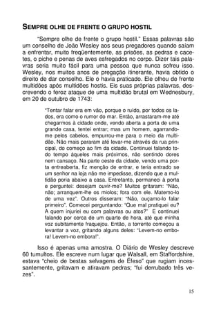 15 
SEMPRE OLHE DE FRENTE O GRUPO HOSTIL 
“Sempre olhe de frente o grupo hostil.” Essas palavras são 
um conselho de João Wesley aos seus pregadores quando saíam 
a enfrentar, muito freqüentemente, as prisões, as pedras e cace-tes, 
o piche e penas de aves esfregados no corpo. Dizer tais pala-vras 
seria muito fácil para uma pessoa que nunca sofreu isso. 
Wesley, nos muitos anos de pregação itinerante, havia obtido o 
direito de dar conselho. Ele o havia praticado. Ele olhou de frente 
multidões após multidões hostis. Eis suas próprias palavras, des-crevendo 
o feroz ataque de uma multidão brutal em Wednesbury, 
em 20 de outubro de 1743: 
“Tentar falar era em vão, porque o ruído, por todos os la-dos, 
era como o rumor do mar. Então, arrastaram-me até 
chegarmos à cidade onde, vendo aberta a porta de uma 
grande casa, tentei entrar; mas um homem, agarrando-me 
pelos cabelos, empurrou-me para o meio da multi-dão. 
Não mais pararam até levar-me através da rua prin-cipal, 
do começo ao fim da cidade. Continuei falando to-do 
tempo àqueles mais próximos, não sentindo dores 
nem cansaço. Na parte oeste da cidade, vendo uma por-ta 
entreaberta, fiz menção de entrar, e teria entrado se 
um senhor na loja não me impedisse, dizendo que a mul-tidão 
poria abaixo a casa. Entretanto, permaneci à porta 
e perguntei: desejam ouvir-me? Muitos gritaram: “Não, 
não; arranquem-lhe os miolos; fora com ele. Matemo-lo 
de uma vez”. Outros disseram: “Não, ouçamo-lo falar 
primeiro”. Comecei perguntando: “Que mal pratiquei eu? 
A quem injuriei eu com palavras ou atos?” E continuei 
falando por cerca de um quarto de hora, até que minha 
voz subitamente fraquejou. Então, a torrente começou a 
levantar a voz, gritando alguns deles: “Levem-no embo-ra! 
Levem-no embora!”. 
Isso é apenas uma amostra. O Diário de Wesley descreve 
60 tumultos. Ele escreve num lugar que Walsall, em Staffordshire, 
estava “cheio de bestas selvagens de Éfeso” que rugiam inces-santemente, 
gritavam e atiravam pedras; “fui derrubado três ve-zes”. 
 