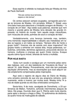 Esse espírito é refletido na tradução feita por Wesley do hino 
16 
de Paulo Gerhardt: 
“Dá aos ventos teus temores, 
espera e não temas”. 
Os ventos estavam sempre ocupados, carregando para lon-ge 
os temores de Wesley. Um jornalista, William T. Stead, usou 
uma bela frase para descrever a intrépida coragem de Wesley – “o 
coração de um leão”. Aqui estão suas palavras, dizendo que nem 
mesmo o grande gênio de Wesley teria deixado tão grande im-pressão 
na história do mundo “sem aquele corpo maravilhoso, 
com músculos de corda, pulmões de couro e coração de leão”. 
Verdadeiramente, uma herança tremenda mas, também, 
uma tremenda responsabilidade o desafio aos metodistas em to-dos 
os lugares e em todos os tempos. “Sempre olhe de frente o 
grupo hostil”! Vivemos nós de acordo com esse imperativo? Há 
grupos hostis a enfrentar em nossos dias, forças poderosas, tur-bulentas, 
anticristãs, demônios agressivos, procurando devorar os 
homens, mulheres e crianças por quem Cristo morreu. Evoque 
aquela calma figura imóvel, olhando de frente a multidão. 
POR HOJE BASTA 
Suba num cavalo e cavalgue por um momento pelas estra-das 
inglesas, com um dos batedores da “Cavalaria de Deus” no 
século 18, João Wesley. Provavelmente, você não tem praticado 
equitação ultimamente, mas as escoriações que você adquirir se-rão 
amplamente compensadas pelas inspirações. 
Aqui está o registro de alguns dias do Diário de Wesley, 
uma amostra concreta do que era seu programa rotineiro, conti-nuamente, 
verão e inverno, por muitos anos. Wesley tinha 74 a-nos 
de idade quando os oito dias sintetizados começaram. 
Sexta-feira, 9 de maio, cavalgada de Osmotherly, a 23 qui-lômetros 
de Malton, Yorkshire, sofrendo intermitentes ataques de 
febre. Ele prega. Ouvindo dizer que E. Ritchie está muito doente, 
parte após o serviço e chega a Otley, 72 quilômetros de distância, 
às quatro horas da madrugada do sábado. 
 