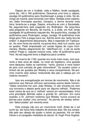 Depois de ver o inválido, volta a Malton, tendo cavalgado, 
como diz, 140 e 160 quilômetros. Descansa uma hora e, depois, 
cavalga 33 quilômetros para Scarborough e prega à noite. No do-mingo 
de manhã, está tremendo com febre. Deitado entre coberto-res, 
bebe limonadas quentes, transpira, e dorme durante meia 
hora; levanta-se e prega. Depois, encontra-se com a Sociedade. 
Na segunda-feira está pregando em Bridlington. Na terça-feira 
está pregando em Beverly, de manhã, e, à tarde, em Hull, tendo 
cavalgado 54 quilômetros naquele dia. Na quarta-feira, cavalga 39 
quilômetros para Pockington, prega, cavalga 18 quilômetros mais 
longe para York e prega outra vez. Admite sentir seu “peito fora de 
ordem” e alegremente descansaria. Mas é esperado em Tadcaus-ter. 
Às nove horas da manhã, na quinta-feira, está num coche, que 
se quebra. Pede emprestado um cavalo fogoso de cujos movi-mentos, 
Wesley alegremente diz, “eletrificam-no”, e ele se sente 
melhor! Prega e, naquela mesma noite, volta 18 quilômetros para 
York. No dia seguinte toma a diligência para Londres. 
No inverno de 1745, quando era muito mais moço, com qua-renta 
e dois anos de idade, no norte da Inglaterra, uma pesada 
neve bloqueou todos os caminhos: “vento, granizo e neve fazem 
do país uma camada de gelo intransitável”. Os cavalos caíam e 
tinham de ser guiados por Wesley e seus companheiros. No pró-ximo 
inverno este estava “endurecido dos pés à cabeça por um 
17 
violento nevoeiro”. 
Isso era evangelização em termos de movimento. Não é de 
estranhar que Samuel Johnson escrevesse acerca deste homem: 
“Odeio encontrar-me com João Wesley. O cão encanta-me com 
sua conversa e depois parte para ver alguma velhota”. Podemos 
estar certos de que se a “velhota” estava em necessidades, tinha 
uma prioridade definida sobre o grande Dr. Johnson. Em outra 
ocasião, o Dr. Johnson reclamou que Wesley “nunca cruzava as 
pernas para acabar uma conversa”. As pernas de wesley estive-ram 
“descruzadas” por noventa anos. 
Esta energia não era um movimento inútil. Antes de o sol 
sumir-se, ele havia feito trabalho de diversos dias. Ele era compe-lido 
pelo seu desejo de ajudar e salvar as pessoas. Há um belo 
tributo a um pregador metodista do século 19, Hugh Price Hughes. 
 