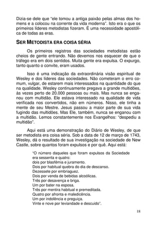 Dizia-se dele que “ele tomou a antiga paixão pelas almas dos ho-mens 
e a colocou na corrente da vida moderna”. Isto era o que os 
primeiros líderes metodistas fizeram. É uma necessidade apostóli-ca 
18 
de todas as eras. 
SER METODISTA ERA COISA SÉRIA 
Os primeiros registros das sociedades metodistas estão 
cheios de gente entrando. Não devemos nos esquecer de que o 
tráfego era em dois sentidos. Muita gente era expulsa. O expurgo, 
tanto quanto o convite, eram usados. 
Isso é uma indicação da extraordinária visão espiritual de 
Wesley e dos líderes das sociedades. Não cometeram o erro co-mum, 
vulgar, de estarem mais interessados na quantidade do que 
na qualidade. Wesley continuamente pregava a grande multidões, 
às vezes perto de 20.000 pessoas ou mais. Mas nunca se enga-nou 
com multidão. Ele estava interessado na qualidade de vida 
verificada nos convertidos, não em números. Nisso, ele tinha a 
mente de seu Mestre. Jesus passou a maior parte de sua vida 
fugindo das multidões. Mas Ele, também, nunca se enganou com 
a multidão. Lemos constantemente nos Evangelhos: “despediu a 
multidão”. 
Aqui está uma demonstração do Diário de Wesley, de que 
ser metodista era coisa séria. Sob a data de 12 de março de 1743, 
Wesley, dá o resultado de sua investigação na sociedade de New 
Castle, sobre quantos foram expulsos e por quê. Aqui está: 
“O número daqueles que foram expulsos da Sociedade 
era sessenta e quatro: 
dois por blasfêmia e juramento. 
Dois por habitual quebra do dia de descanso. 
Dezessete por embriaguez. 
Dois por venda de bebidas alcoólicas. 
Três por desavença e briga. 
Um por bater na esposa. 
Três por mentira habitual e premeditada. 
Quatro por afronta e maledicência. 
Um por indolência e preguiça. 
Vinte e nove por leviandade e descuido”. 
 
