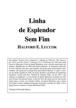 2 
Liinha 
de Espllendor 
Sem Fiim 
HALFORD E. LUCCOK 
Do original “Endless Line of Splendor ”, editado em 1950 por “The Advance 
for Christ and His Church”, Chicago, E.U.A. Publicado em 1956 pela Junta 
Geral de Educação Cristã da Igreja Metodista, com a devida autorização dos 
editores. Republicado em 2001 pela Editora Bennett. As ilustrações presentes 
no livro original, uma para cada capítulo, não fazem parte desta edição como, 
também, não aparecem na edição feita pela Editora Bennett. A capa é a mes-ma 
da edição original de 1956. Os dados históricos da história do metodismo 
brasileiro, escritos pelo Rev. William R. Schisler Filho, são de 1955 e não 
refletem as mudanças e o crescimento da Igreja Metodista ocorridos nos últi-mos 
50 anos. Da mesma forma, o texto do livro não narra, por ter sido escrito 
muito antes, a fusão, nos Estados Unidos, da Igreja Metodista com a Igreja 
dos Irmãos Unidos, também de herança wesleyana, ocorrida em 1968. A nova 
igreja passou a chamar-se Igreja Metodista Unida. 
Tradução de Oswaldo Ramos. 
 