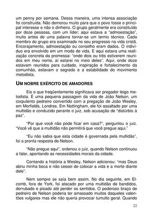 um penny por semana. Dessa maneira, uma intensa associação 
foi construída. Não demorou muito para que o povo fosse o princi-pal 
interesse e não o dinheiro. O grupo geralmente era constituído 
por doze pessoas, com um líder; aqui estava a “admoestação”, 
muito antes de uma palavra tornar-se um termo técnico. Cada 
membro do grupo era examinado no seu progresso na vida cristã. 
Encorajamento, admoestação ou conselho eram dados. O indiví-duo 
era envolvido em um modo de vida. E aqui estava uma reali-zação 
concreta da promessa: “onde dois ou três estiverem reuni-dos 
em meu nome, aí estarei no meio deles”. Aqui, onde doze 
estavam reunidos para cuidado, inspiração e fortalecimento da 
comunhão, estavam o segredo e a estabilidade do movimento 
metodista. 
UM NOBRE EXÉRCITO DE AMADORES 
Eis o que freqüentemente significava ser pregador leigo me-todista. 
É uma pequena passagem da vida de João Nelson, um 
corpulento pedreiro convertido com a pregação de João Wesley, 
em Morfields, Londres. Em Nottingham, ele foi assaltado por uma 
multidão e conduzido perante o juiz, sob acusação de “distúrbio à 
paz”. 
“Por que você não pode ficar em casa?”, perguntou o juiz. 
22 
“Você vê que a multidão não permitirá que você pregue aqui.” 
“Eu não sabia que esta cidade é governada pela multidão”, 
foi a pronta resposta de Nelson. 
“Não pregue aqui”, ordenou o juiz, quando Nelson continuou 
a falar, apontando as necessidades morais da cidade. 
Contando a história a Wesley, Nelson adicionou: “mas Deus 
abriu minha boca e não cessei de colocar a vida e a morte diante 
dele”. 
Nem sempre se saía bem assim. No dia seguinte, em El-comb, 
fora de York, foi atacado por uma multidão de bandidos, 
derrubado e pisado até perder os sentidos. O poderoso braço de 
pedreiro de Nelson poderia ter amassado muitos daqueles valen-tões 
vulgares mas ele não queria provocar tumulto geral. Quando 
 