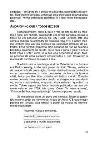 soldados – enviando-os a pregar e cuidar das sociedades nascen-tes. 
Não eram ordenados, a não ser pela ordenação descrita pelas 
palavras: “minha ordenação poderosa é a das mãos transpassa-das”. 
24 
AMOR DIVINO QUE A TODOS EXCEDE 
Freqüentemente, entre 1730 e 1740, ao fim do dia ou mes-mo 
à noite, um homem, cavalgando um cavalo cansado, parava à 
frente de um pequeno edifício em City Road, Londres. Isto soa 
como o começo de salteador de estradas, não é? E é assim mes-mo, 
embora seja um tipo diferente do tradicional salteador de es-tradas. 
Esse homem percorreu mais estradas do que os célebres 
bandidos. Desmonta do cavalo, corre para a porta e grita: “Pena e 
tinta! Pena e tinta!” como se a sua vida dependesse disso. Mas, 
as pessoas da casa estavam acostumadas a isso; trouxeram o 
material de escrita e o deixavam a sós. 
O edifício era o quartel-general do Metodismo e o homem 
era Carlos Wesley, irmão mais jovem de João Wesley, voltando 
de uma jornada de preparação, homem destinado a ser conhecido 
como, provavelmente, o maior compositor de hinos da história 
cristã, hinos que têm sido cantados em todo o mundo. Compôs 
muitos de seus hinos quando a cavalo, e, chegando ao seu desti-no, 
corria a escrevê-los, enquanto ainda estavam “quentes” na 
mente. Talvez alguns dos hinos imortais publicados em seu pri-meiro 
volume, em 1739, tais como “Ouve! Os anjos arautos”, 
“Cristo, o Senhor, ressuscitou hoje” foram compostos na sela. 
Os metodistas eram um povo que cantava. Nisso se paten-teia 
muito o poder do movimento. A ode de Arthur O’Shanghnessy 
poderia ser tomada para retratar o poder da música no reaviva-mento 
evangélico: 
“Fazemos música e sonhamos. 
...................................................... 
No entanto, parece que movemos 
...................................................... 
E abalamos o mundo para sempre. 
....................................................... 
Um homem com um sonho 
 