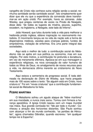 vangelho de Cristo não conhece outra religião senão a social; ne-nhuma 
santidade senão santidade social”. Isto simplesmente quer 
dizer que ele viu que a experiência da conversão deve transfor-mar- 
se em ação cristã. Por exemplo, havia os cárceres. João 
Wesley, que pregou centenas de vezes na Prisão de Newgate, 
disse dela: “de todos os lugares da miséria, poucos, suponho, 
excedem, na Inglaterra, a Newgate, este lado do Inferno”. 
João Howard, que lutou durante toda a vida para melhorar a 
hedionda prisão inglesa, obteve inspiração no reavivamento me-todista. 
O movimento lançou-se na vida da nação sob a forma de 
dispensários médicos, escolas para crianças pobres, fundos de 
empréstimos, visitação de enfermos. Era uma parte integral das 
sociedades. 
Aqui está o melhor de tudo: a contribuição social do Meto-dismo 
não se apóia em sua política ou economia, mas em sua 
religião. Por este motivo, a contribuição foi profunda e duradoura, 
em vez de meramente efêmera. Apoiava-se em sua mensagem e 
experiência religiosas, na nova concepção do valor humano de 
todos os filhos de Deus, no amalgamento de novos recursos para 
a vida, na democracia última inerente ao cristianismo do Novo 
Testamento. 
Aqui estava a sementeira do progresso social. E toda deli-neada 
na declaração do Diário de Wesley, que havia pregado 
mais de 100 vezes sobre o texto: “Se alguém está em Cristo, nova 
criatura é.” Foi em “novas criaturas” que a contribuição fundamen-tal 
28 
social do Metodismo foi feita. 
FEBRE MARÍTIMA 
O Metodismo sofreu um agudo ataque de “febre marítima” 
em sua mocidade, e nunca mais sarou. Tomou com firmeza a he-rança 
apostólica. A Igreja Cristã nasceu com um mapa mundial 
nas mãos. Sua grande comissão foi: “Ide por todo o mundo”. Co-nheceu 
a atração dos horizontes distantes. São Paulo sonhou 
com alcançar o fim do mundo conhecido, “os portões de Hércu-les”, 
agora chamados Gibraltar, quando escreveu: “em qualquer 
tempo irei à Espanha”. 
 