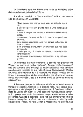 O Metodismo teve em breve uma visão de horizonte além 
29 
das estradas e cidades da Inglaterra. 
A melhor descrição da “febre marítima” está no mui conhe-cido 
poema de John Masefield: 
“Devo descer aos mares outra vez, ao solitário mar e 
céu, 
e tudo que peço é um grande navio e uma estrela para 
dirigi-lo, 
o leme, a canção dos ventos, e as brancas velas tremu-lantes, 
um nevoeiro cinzento na face do mar, e um pôr-do-sol 
cinzento. 
Devo descer aos mares outra vez, porque o chamado da 
maré enchente 
é um chamado bravio, claro, um chamado que não pode 
ser negado. 
E tudo que peço é um dia venturoso, com brancas nu-vens 
flutuando, 
as espumas arremessadas, assopradas, e as gaivotas 
gritando”. 
O “chamado da maré enchente” é sentido nas palavras de 
Wesley “o mundo é minha paróquia”. Aquela “visão longínqua” 
não era somente uma herança da idade apostólica mas também 
uma herança recebida de sua mãe, Susana. Quando João Wesley 
anunciou sua intenção de ir à Geórgia, ela disse: “tivesse eu 20 
filhos, e me regozijaria vê-los empenhados em tal obra, ainda que 
nunca mais os visse”. Isto é a matéria prima de que são feitos os 
missionários. 
A hora em que as sociedades metodistas se aventuraram a 
transpor o oceano Atlântico foi a grande hora. Não obteve qual-quer 
grande atenção pública naquele tempo. A Conferência Meto-dista 
de Leeds, em 1769, foi uma pequena reunião. Havia somen-te 
111 pregadores metodistas nesse tempo, e não estavam todos 
presentes. Quando o apóstolo Paulo fez sua primeira viagem que 
levou o evangelho de Cristo de um continente a outro, quando 
navegou de Trôade, na Asia Menor, à Macedônia, na Europa, não 
 