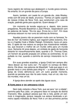 havia registro de notícias que abalassem o mundo greco-romano. 
No entanto, foi um grande dia para a Europa. 
Assim, também, em Leeds foi um grande dia. João Wesley, 
então com 69 anos de idade, anunciou: “Temos um apelo urgente 
de nossos irmãos de Nova York, que construíram uma casa de 
oração, pedindo gente para ajudá-los. Quem deseja ir?” 
Um momento de tensão seguiu-se e, depois, dois jovens 
pregadores, Ricardo Boardman e José Pilmoor, responderam com 
as palavras de Isaías: “Eis-me aqui. Envia-me a mim”. Em duas 
semanas estavam no mar rumo às colônias da América. 
Aqueles jovens não se pareciam muito com os famosos “lo-bos 
do mar” da história inglesa, que vagaram pelos oceanos, Dra-ke 
e o Capitão Cook e Walter Raleigh. Entretanto, havia um para-lelo. 
O apelo do mar estava no sangue dos missionários metodis-tas, 
que levaram o melhor de um mundo velho para um mundo 
novo. Somente 44 anos depois, um símbolo do apelo do horizonte 
distante foi maravilhosamente dado, quando o Dr. Thomas Coke, 
um homem de grande projeção em ambos os continentes, foi se-pultado 
no mar, quando a caminho do serviço missionário na Ín-dia. 
Em suas grandes ocasiões, a Igreja Cristã tem sempre dito: 
“devo descer ao mar outra vez”. Foi assim no começo do Meto-dismo. 
Ele disse, nas palavras de Masefield: “tudo que peço é um 
grande navio e uma estrela para dirigi-lo” – a estrela de Belém. A 
Igreja de Cristo defronta-se com um outro grande momento, 
quando se percebe que não há sete mares, mas um só; não mui-tos 
30 
mundos, mas um só. 
A Igreja deve atender ao apelo das águas azuis. 
A IGREJINHA E OS ARRANHA-CÉUS 
Nem todo visitante a Nova York, que sai para “ver a cidade”, 
caminha pela Rua João, um pequeno beco no coração do distrito 
financeiro. Mas, qualquer pessoa que não a nota, perde um estí-mulo 
à imaginação, porque naquela rua estava localizada a pri-meira 
capela metodista de Nova York e um dos primeiros pontos 
 