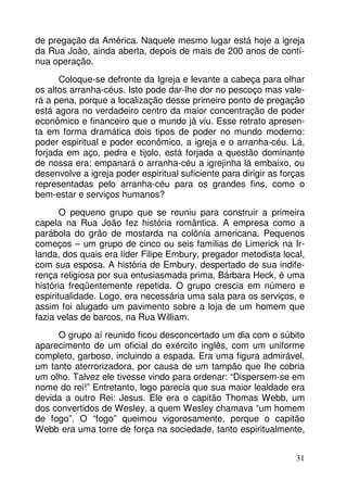 de pregação da América. Naquele mesmo lugar está hoje a igreja 
da Rua João, ainda aberta, depois de mais de 200 anos de contí-nua 
operação. 
Coloque-se defronte da Igreja e levante a cabeça para olhar 
os altos arranha-céus. Isto pode dar-lhe dor no pescoço mas vale-rá 
a pena, porque a localização desse primeiro ponto de pregação 
está agora no verdadeiro centro da maior concentração de poder 
econômico e financeiro que o mundo já viu. Esse retrato apresen-ta 
em forma dramática dois tipos de poder no mundo moderno: 
poder espiritual e poder econômico, a igreja e o arranha-céu. Lá, 
forjada em aço, pedra e tijolo, está forjada a questão dominante 
de nossa era: empanará o arranha-céu a igrejinha lá embaixo, ou 
desenvolve a igreja poder espiritual suficiente para dirigir as forças 
representadas pelo arranha-céu para os grandes fins, como o 
bem-estar e serviços humanos? 
O pequeno grupo que se reuniu para construir a primeira 
capela na Rua João fez história romântica. A empresa como a 
parábola do grão de mostarda na colônia americana. Pequenos 
começos – um grupo de cinco ou seis famílias de Limerick na Ir-landa, 
dos quais era líder Filipe Embury, pregador metodista local, 
com sua esposa. A história de Embury, despertado de sua indife-rença 
religiosa por sua entusiasmada prima, Bárbara Heck, é uma 
história freqüentemente repetida. O grupo crescia em número e 
espiritualidade. Logo, era necessária uma sala para os serviços, e 
assim foi alugado um pavimento sobre a loja de um homem que 
fazia velas de barcos, na Rua William. 
O grupo aí reunido ficou desconcertado um dia com o súbito 
aparecimento de um oficial do exército inglês, com um uniforme 
completo, garboso, incluindo a espada. Era uma figura admirável, 
um tanto aterrorizadora, por causa de um tampão que lhe cobria 
um olho. Talvez ele tivesse vindo para ordenar: “Dispersem-se em 
nome do rei!” Entretanto, logo parecia que sua maior lealdade era 
devida a outro Rei: Jesus. Ele era o capitão Thomas Webb, um 
dos convertidos de Wesley, a quem Wesley chamava “um homem 
de fogo”. O “fogo” queimou vigorosamente, porque o capitão 
Webb era uma torre de força na sociedade, tanto espiritualmente, 
31 
 