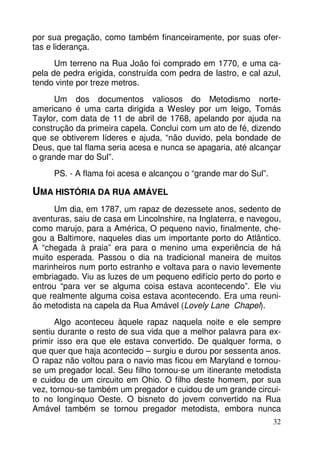 por sua pregação, como também financeiramente, por suas ofer-tas 
e liderança. 
Um terreno na Rua João foi comprado em 1770, e uma ca-pela 
de pedra erigida, construída com pedra de lastro, e cal azul, 
32 
tendo vinte por treze metros. 
Um dos documentos valiosos do Metodismo norte-americano 
é uma carta dirigida a Wesley por um leigo, Tomás 
Taylor, com data de 11 de abril de 1768, apelando por ajuda na 
construção da primeira capela. Conclui com um ato de fé, dizendo 
que se obtiverem líderes e ajuda, “não duvido, pela bondade de 
Deus, que tal flama seria acesa e nunca se apagaria, até alcançar 
o grande mar do Sul”. 
PS. - A flama foi acesa e alcançou o “grande mar do Sul”. 
UMA HISTÓRIA DA RUA AMÁVEL 
Um dia, em 1787, um rapaz de dezessete anos, sedento de 
aventuras, saiu de casa em Lincolnshire, na Inglaterra, e navegou, 
como marujo, para a América, O pequeno navio, finalmente, che-gou 
a Baltimore, naqueles dias um importante porto do Atlântico. 
A “chegada à praia” era para o menino uma experiência de há 
muito esperada. Passou o dia na tradicional maneira de muitos 
marinheiros num porto estranho e voltava para o navio levemente 
embriagado. Viu as luzes de um pequeno edifício perto do porto e 
entrou “para ver se alguma coisa estava acontecendo”. Ele viu 
que realmente alguma coisa estava acontecendo. Era uma reuni-ão 
metodista na capela da Rua Amável (Lovely Lane Chapel). 
Algo aconteceu àquele rapaz naquela noite e ele sempre 
sentiu durante o resto de sua vida que a melhor palavra para ex-primir 
isso era que ele estava convertido. De qualquer forma, o 
que quer que haja acontecido – surgiu e durou por sessenta anos. 
O rapaz não voltou para o navio mas ficou em Maryland e tornou-se 
um pregador local. Seu filho tornou-se um itinerante metodista 
e cuidou de um circuito em Ohio. O filho deste homem, por sua 
vez, tornou-se também um pregador e cuidou de um grande circui-to 
no longínquo Oeste. O bisneto do jovem convertido na Rua 
Amável também se tornou pregador metodista, embora nunca 
 