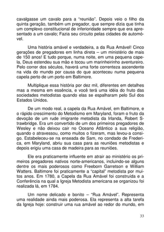 cavalgasse um cavalo para a “reunião”. Depois veio o filho da 
quinta geração, também um pregador, que sempre dizia que tinha 
um complexo constitucional de inferioridade sempre que era apre-sentado 
a um cavalo; Fazia seu circuito pelas cidades de automó-vel. 
Uma história amável e verdadeira, a da Rua Amável! Cinco 
gerações de pregadores em linha direta – um ministério de mais 
de 150 anos! E tudo porque, numa noite, em uma pequena cape-la, 
Deus estendeu sua mão e tocou um marinheirinho aventureiro. 
Pelo correr dos séculos, haverá uma forte correnteza ascendente 
na vida do mundo por causa do que aconteceu numa pequena 
capela perto de um porto em Baltimore. 
Multiplique essa história por dez mil, diferentes em detalhes 
mas a mesma em essência, e você terá uma idéia do fruto das 
sociedades metodistas quando elas se espalharam pelo Sul dos 
Estados Unidos. 
De um modo real, a capela da Rua Amável, em Baltimore, e 
o rápido crescimento do Metodismo em Maryland, foram o fruto da 
devoção de um rude imigrante metodista da Irlanda, Robert S-trawbridge. 
Era um convertido de um dos primeiros pregadores de 
Wesley e não deixou cair no Oceano Atlântico a sua religião, 
quando o atravessou, como muitos o fizeram, mas levou-a consi-go. 
Estabeleceu-se na enseada de Sam, no condado de Frederi-ca, 
em Maryland, abriu sua casa para as reuniões metodistas e 
33 
depois erigiu uma casa de madeira para as reuniões. 
Ele era praticamente influente em atrair ao ministério os pri-meiros 
pregadores nativos norte-americanos, incluindo-se alguns 
dentre os mais poderosos como Freeborn Garretson e William 
Watters. Baltimore foi praticamente a “capital” metodista por mui-tos 
anos. Em 1780, a Capela da Rua Amável foi construída e a 
Conferência na qual a Igreja Metodista americana se organizou foi 
realizada lá, em 1784. 
Um nome delicado e bonito – “Rua Amável”. Representa 
uma realidade ainda mais poderosa. Ela representa a alta tarefa 
da Igreja hoje: construir uma rua amável ao redor do mundo, em 
 