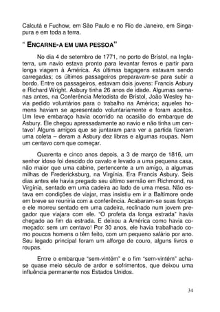 Calcutá e Fuchow, em São Paulo e no Rio de Janeiro, em Singa-pura 
34 
e em toda a terra. 
“ ENCARNE-A EM UMA PESSOA” 
No dia 4 de setembro de 1771, no porto de Brístol, na Ingla-terra, 
um navio estava pronto para levantar ferros e partir para 
longa viagem à América. As últimas bagagens estavam sendo 
carregadas; os últimos passageiros preparavam-se para subir a 
bordo. Entre os passageiros, estavam dois jovens: Francis Asbury 
e Richard Wright. Asbury tinha 26 anos de idade. Algumas sema-nas 
antes, na Conferência Metodista de Brístol, João Wesley ha-via 
pedido voluntários para o trabalho na América; aqueles ho-mens 
haviam se apresentado voluntariamente e foram aceitos. 
Um leve embaraço havia ocorrido na ocasião do embarque de 
Asbury. Ele chegou apressadamente ao navio e não tinha um cen-tavo! 
Alguns amigos que se juntaram para ver a partida fizeram 
uma coleta – deram a Asbury dez libras e algumas roupas. Nem 
um centavo com que começar. 
Quarenta e cinco anos depois, a 3 de março de 1816, um 
senhor idoso foi descido do cavalo e levado a uma pequena casa, 
não maior que uma cabine, pertencente a um amigo, a algumas 
milhas de Fredericksburg, na Virgínia. Era Francis Asbury. Seis 
dias antes ele havia pregado seu último sermão em Richmond, na 
Virgínia, sentado em uma cadeira ao lado de uma mesa. Não es-tava 
em condições de viajar, mas insistiu em ir a Baltimore onde 
em breve se reuniria com a conferência. Acabaram-se suas forças 
e ele morreu sentado em uma cadeira, reclinado num jovem pre-gador 
que viajara com ele. “O profeta da longa estrada” havia 
chegado ao fim da estrada. E deixou a América como havia co-meçado: 
sem um centavo! Por 30 anos, ele havia trabalhado co-mo 
poucos homens o têm feito, com um pequeno salário por ano. 
Seu legado principal foram um alforge de couro, alguns livros e 
roupas. 
Entre o embarque “sem-vintém” e o fim “sem-vintém” acha-se 
quase meio século de ardor e sofrimentos, que deixou uma 
influência permanente nos Estados Unidos. 
 