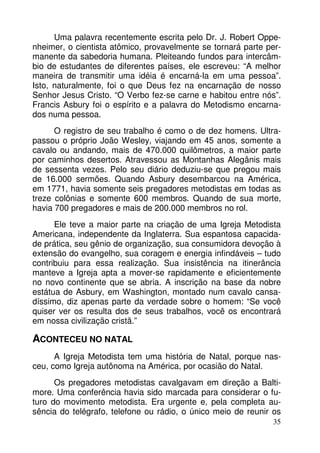 Uma palavra recentemente escrita pelo Dr. J. Robert Oppe-nheimer, 
o cientista atômico, provavelmente se tornará parte per-manente 
da sabedoria humana. Pleiteando fundos para intercâm-bio 
de estudantes de diferentes países, ele escreveu: “A melhor 
maneira de transmitir uma idéia é encarná-la em uma pessoa”. 
Isto, naturalmente, foi o que Deus fez na encarnação de nosso 
Senhor Jesus Cristo. “O Verbo fez-se carne e habitou entre nós”. 
Francis Asbury foi o espírito e a palavra do Metodismo encarna-dos 
numa pessoa. 
O registro de seu trabalho é como o de dez homens. Ultra-passou 
o próprio João Wesley, viajando em 45 anos, somente a 
cavalo ou andando, mais de 470.000 quilômetros, a maior parte 
por caminhos desertos. Atravessou as Montanhas Alegânis mais 
de sessenta vezes. Pelo seu diário deduziu-se que pregou mais 
de 16.000 sermões. Quando Asbury desembarcou na América, 
em 1771, havia somente seis pregadores metodistas em todas as 
treze colônias e somente 600 membros. Quando de sua morte, 
havia 700 pregadores e mais de 200.000 membros no rol. 
Ele teve a maior parte na criação de uma Igreja Metodista 
Americana, independente da Inglaterra. Sua espantosa capacida-de 
prática, seu gênio de organização, sua consumidora devoção à 
extensão do evangelho, sua coragem e energia infindáveis – tudo 
contribuiu para essa realização. Sua insistência na itinerância 
manteve a Igreja apta a mover-se rapidamente e eficientemente 
no novo continente que se abria. A inscrição na base da nobre 
estátua de Asbury, em Washington, montado num cavalo cansa-díssimo, 
diz apenas parte da verdade sobre o homem: “Se você 
quiser ver os resulta dos de seus trabalhos, você os encontrará 
em nossa civilização cristã.” 
ACONTECEU NO NATAL 
A Igreja Metodista tem uma história de Natal, porque nas-ceu, 
como Igreja autônoma na América, por ocasião do Natal. 
Os pregadores metodistas cavalgavam em direção a Balti-more. 
Uma conferência havia sido marcada para considerar o fu-turo 
do movimento metodista. Era urgente e, pela completa au-sência 
do telégrafo, telefone ou rádio, o único meio de reunir os 
35 
 