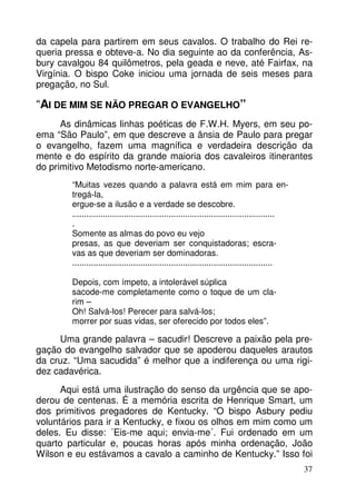 da capela para partirem em seus cavalos. O trabalho do Rei re-queria 
pressa e obteve-a. No dia seguinte ao da conferência, As-bury 
cavalgou 84 quilômetros, pela geada e neve, até Fairfax, na 
Virgínia. O bispo Coke iniciou uma jornada de seis meses para 
pregação, no Sul. 
“AI DE MIM SE NÃO PREGAR O EVANGELHO” 
As dinâmicas linhas poéticas de F.W.H. Myers, em seu po-ema 
“São Paulo”, em que descreve a ânsia de Paulo para pregar 
o evangelho, fazem uma magnífica e verdadeira descrição da 
mente e do espírito da grande maioria dos cavaleiros itinerantes 
do primitivo Metodismo norte-americano. 
37 
“Muitas vezes quando a palavra está em mim para en-tregá- 
la, 
ergue-se a ilusão e a verdade se descobre. 
...................................................................................... 
. 
Somente as almas do povo eu vejo 
presas, as que deveriam ser conquistadoras; escra-vas 
as que deveriam ser dominadoras. 
..................................................................................... 
Depois, com ímpeto, a intolerável súplica 
sacode-me completamente como o toque de um cla-rim 
– 
Oh! Salvá-los! Perecer para salvá-los; 
morrer por suas vidas, ser oferecido por todos eles”. 
Uma grande palavra – sacudir! Descreve a paixão pela pre-gação 
do evangelho salvador que se apoderou daqueles arautos 
da cruz. “Uma sacudida” é melhor que a indiferença ou uma rigi-dez 
cadavérica. 
Aqui está uma ilustração do senso da urgência que se apo-derou 
de centenas. É a memória escrita de Henrique Smart, um 
dos primitivos pregadores de Kentucky. “O bispo Asbury pediu 
voluntários para ir a Kentucky, e fixou os olhos em mim como um 
deles. Eu disse: ´Eis-me aqui; envia-me´. Fui ordenado em um 
quarto particular e, poucas horas após minha ordenação, João 
Wilson e eu estávamos a cavalo a caminho de Kentucky.” Isso foi 
 
