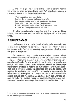 O mais belo poema escrito sobre viajar a cavalo: “como 
trouxeram as boas novas de Ghent para Aix”, apanha vivamente o 
impulso e motivo e velocidade do itinerante: 
40 
“Pulo no estribo, com ele e Joris; 
Galopei, Dirck galopou, galopamos os três. 
Boa corrida! Gritou a sentinela ao abrir os ferrolhos; 
Corrida! ecoou o muro quando galopávamos 
À retaguarda fecha-se o portão, apagam-se as luzes, 
E dentro da noite galopamos lado a lado. 
Aqueles cavaleiros do evangelho também trouxeram Boas 
Novas, não de Ghent para Aix, mas do coração de Deus a seus 
filhos. 
A GRANDE PARADA 
Um homem entrou numa loja de miudezas há pouco tempo 
e perguntou à balconista se havia compassos(*). “Sim”, replicou 
ela alegremente, “temos compassos para desenhar círculos, mas 
não para ir a lugares”. 
Os metodistas, tanto quanto outras Igrejas, quando a visão 
do continente aberto se desenrolou diante de seus olhos, tinham 
compassos “para ir a lugares”, e eles foram. Caminharam na van-guarda 
da Grande Parada através do continente, a imigração em 
direção ao Oeste, uma das mais longas e maiores paradas que já 
marcharam, em toda a história da humanidade. Em muitos senti-dos, 
era o livro de Êxodo, representado em grande escala. Em 
rapidez de movimento, em território percorrido, a permanência de 
resultados, aquele impulso em direção ao Oeste da fronteira ame-ricana 
através das montanhas Apalaches, além dos Grandes La-gos, 
ao Sul e no Pacífico, nunca foi igualado. Deu forma aos des-tinos 
do continente e afetou profundamente a história do mundo . 
* 
Em inglês, a palavra compass serve para indicar tanto bússola como compas-so, 
daí a explicação da balconista. 
 