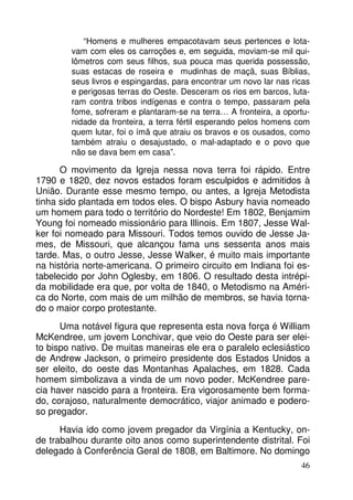 “Homens e mulheres empacotavam seus pertences e lota-vam 
com eles os carroções e, em seguida, moviam-se mil qui-lômetros 
com seus filhos, sua pouca mas querida possessão, 
suas estacas de roseira e mudinhas de maçã, suas Bíblias, 
seus livros e espingardas, para encontrar um novo lar nas ricas 
e perigosas terras do Oeste. Desceram os rios em barcos, luta-ram 
contra tribos indígenas e contra o tempo, passaram pela 
fome, sofreram e plantaram-se na terra… A fronteira, a oportu-nidade 
da fronteira, a terra fértil esperando pelos homens com 
quem lutar, foi o ímã que atraiu os bravos e os ousados, como 
também atraiu o desajustado, o mal-adaptado e o povo que 
não se dava bem em casa”. 
O movimento da Igreja nessa nova terra foi rápido. Entre 
1790 e 1820, dez novos estados foram esculpidos e admitidos à 
União. Durante esse mesmo tempo, ou antes, a Igreja Metodista 
tinha sido plantada em todos eles. O bispo Asbury havia nomeado 
um homem para todo o território do Nordeste! Em 1802, Benjamim 
Young foi nomeado missionário para Illinois. Em 1807, Jesse Wal-ker 
foi nomeado para Missouri. Todos temos ouvido de Jesse Ja-mes, 
de Missouri, que alcançou fama uns sessenta anos mais 
tarde. Mas, o outro Jesse, Jesse Walker, é muito mais importante 
na história norte-americana. O primeiro circuito em Indiana foi es-tabelecido 
por John Oglesby, em 1806. O resultado desta intrépi-da 
mobilidade era que, por volta de 1840, o Metodismo na Améri-ca 
do Norte, com mais de um milhão de membros, se havia torna-do 
o maior corpo protestante. 
Uma notável figura que representa esta nova força é William 
McKendree, um jovem Lonchivar, que veio do Oeste para ser elei-to 
bispo nativo. De muitas maneiras ele era o paralelo eclesiástico 
de Andrew Jackson, o primeiro presidente dos Estados Unidos a 
ser eleito, do oeste das Montanhas Apalaches, em 1828. Cada 
homem simbolizava a vinda de um novo poder. McKendree pare-cia 
haver nascido para a fronteira. Era vigorosamente bem forma-do, 
corajoso, naturalmente democrático, viajor animado e podero-so 
pregador. 
Havia ido como jovem pregador da Virgínia a Kentucky, on-de 
trabalhou durante oito anos como superintendente distrital. Foi 
delegado à Conferência Geral de 1808, em Baltimore. No domingo 
46 
 