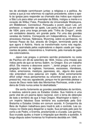 tes de atividade caminhavam juntas: a religiosa e a política. As 
cartas a que já nos referimos no capítulo precedente, sobre o ape-lo 
às igrejas para responder ao chamado dos índios que viajaram 
a São Luís para obter um exemplar da Bíblia, instigou a mente e o 
coração de Wilbur Fiske, Presidente da Universidade Wesleyana, 
em Middletown, Connecticut. Persuadiu o jovem Jason Lee, um 
professor, a responder ao apelo. Lee partiu de São Luís em abril 
de 1834, para uma longa jornada pela “Trilha do Oregon”, ainda 
um verdadeiro deserto, em grande parte. Foi uma das grandes 
veredas da história. Começando em Independência, no Missouri, 
atravessou Kansas, Nebrasca, Wyoming, sobre os penhascos, no 
famoso Passo do Sul, através de Oregon, terminando perto do 
que agora é Astória. Havia se transformado numa rota regular, 
primeiro assinalada pelos exploradores e depois usada por nego-ciantes 
de peles, missionários e, finalmente, pela manada de gado 
51 
dos colonizadores. 
Jason Lee pregou o primeiro sermão protestante na costa 
do Pacífico em 28 de setembro de 1834. Iniciou uma missão aos 
índios perto do que se tornou Salém, no Oregon. Era um trabalho 
difícil. Ele mesmo o descreve assim: “...tentei pregar a uma con-gregação 
mista de ingleses, franceses, escoceses, irlandeses, 
índios, americanos, mestiços, japoneses, etc., alguns dos quais 
não entendiam cinco palavras em inglês. Achei extremamente 
difícil coligir meus pensamentos ou encontrar palavras para ex-pressá- 
los, mas sou agradecido, porque me foi permitido pleitear a 
causa de Deus neste lado das Montanhas Rochosas, onde a ban-deira 
de Cristo nunca antes foi desfraldada.” 
Ele sentiu fortemente as grandes possibilidades do território, 
e resolveu salvá-lo para os Estados Unidos. Sua história é uma 
parte vital de um poema épico nacional, com o tema de obtenção 
de todo o território do que é hoje Oregon, Washington e Idaho — 
um império fabuloso Esse território era sustentado pela Grã- 
Bretanha e Estados Unidos em comum acordo. A Companhia da 
Baía de Hudson trabalhava para trazê-lo sob o controle. Lee co-meçou 
no Oeste para despertar a nação. Sua jornada pelo país foi 
como a de Pedro, o Eremita, proclamando a cruzada. Lee ganhou. 
Sua cruzada ajudou a trazer a imigração que decidiu a questão. A 
longa disputa sobre fronteiras foi finalmente decidida em 1846. 
 