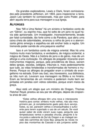 Os grandes exploradores, Lewis e Clark, foram comissiona-dos 
pelo presidente Jefferson, em 1803, para inspecionar a terra. 
Jason Lee também foi comissionado, mas por outro Poder, para 
abrir aquela terra para sua mensagem e sua Igreja. 
ALFORGES 
Nas “Mil e Uma Noites” há um sinistro e fantástico conto de 
um “Gênio”, ou espírito mau, que foi solto de um jarro no qual ha-via 
sido aprisionado. Um investigador, inconscientemente, levado 
por fatal curiosidade, tão forte como a da Pandora, que abriu uma 
caixa cheia de calamidades, arrancou a rolha do jarro e o aterrori-zante 
gênio emergiu e espalhou-se até encher toda a região. Um 
52 
tremendo poder saindo de uma pequena vasilha! 
Isso é um fantástico conto de mágica oriental. Mas há uma 
história muito mais fantástica, e verdadeira, de mágica ocidental, a 
mágica do Oeste. Não é a história do jarro e do gênio, mas de um 
alforge e uma civilização. Os alforges do pregador itinerante eram 
instrumentos mágicos, porque, pela providência de Deus, saíram 
deles igrejas, escolas, colégios, tribunais e, mais poderosamente 
que tudo, as vidas fortalecidas e transformadas de homens e mu-lheres. 
Porque os alforges do pregador eram o símbolo do evan-gelismo 
na estrada. Eram seu baú, seu travesseiro, sua biblioteca, 
os três num só. Levaram sua mensagem na Bíblia e no hinário. 
Eram as ferramentas de um ministro e poderiam muito bem ser 
pintadas em janelas com vidros coloridos, porque eram meios da 
graça. 
Aqui está um elogio que um ministro do Oregon, Thomas 
Fletcher Royal, prestou ao seu par de alforges, depois de cinqüen-ta 
anos de uso: 
“Estes velhos alforges têm uma nova e interessante 
história para contar; embora muito velhos, não são meu 
primeiro par, já completamente gasto pelo duro serviço. 
Estes, eu sei, parecem velhos e encarquilhados o sufici-ente 
para terem suportado o uso de um século. Se você 
quiser saber de onde vieram suas rugas, pergunte aos 
tempestuosos ventos e pesadas chuvas, pergunte à la-ma 
preta e aderente do Sul do Oregon e ao matagal cer-rado 
dos caminhos de Coos Bay; pergunte às neves no 
pico das montanhas da Cascata e aos juníperos solitá- 
 