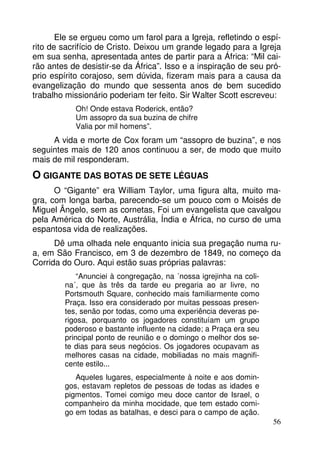 Ele se ergueu como um farol para a Igreja, refletindo o espí-rito 
de sacrifício de Cristo. Deixou um grande legado para a Igreja 
em sua senha, apresentada antes de partir para a África: “Mil cai-rão 
antes de desistir-se da África”. Isso e a inspiração de seu pró-prio 
espírito corajoso, sem dúvida, fizeram mais para a causa da 
evangelização do mundo que sessenta anos de bem sucedido 
trabalho missionário poderiam ter feito. Sir Walter Scott escreveu: 
56 
Oh! Onde estava Roderick, então? 
Um assopro da sua buzina de chifre 
Valia por mil homens”. 
A vida e morte de Cox foram um “assopro de buzina”, e nos 
seguintes mais de 120 anos continuou a ser, de modo que muito 
mais de mil responderam. 
O GIGANTE DAS BOTAS DE SETE LÉGUAS 
O “Gigante” era William Taylor, uma figura alta, muito ma-gra, 
com longa barba, parecendo-se um pouco com o Moisés de 
Miguel Ângelo, sem as cornetas, Foi um evangelista que cavalgou 
pela América do Norte, Austrália, Índia e África, no curso de uma 
espantosa vida de realizações. 
Dê uma olhada nele enquanto inicia sua pregação numa ru-a, 
em São Francisco, em 3 de dezembro de 1849, no começo da 
Corrida do Ouro. Aqui estão suas próprias palavras: 
“Anunciei à congregação, na ´nossa igrejinha na coli-na 
´, que às três da tarde eu pregaria ao ar livre, no 
Portsmouth Square, conhecido mais familiarmente como 
Praça. Isso era considerado por muitas pessoas presen-tes, 
senão por todas, como uma experiência deveras pe-rigosa, 
porquanto os jogadores constituíam um grupo 
poderoso e bastante influente na cidade; a Praça era seu 
principal ponto de reunião e o domingo o melhor dos se-te 
dias para seus negócios. Os jogadores ocupavam as 
melhores casas na cidade, mobiliadas no mais magnifi-cente 
estilo... 
Aqueles lugares, especialmente à noite e aos domin-gos, 
estavam repletos de pessoas de todas as idades e 
pigmentos. Tomei comigo meu doce cantor de Israel, o 
companheiro da minha mocidade, que tem estado comi-go 
em todas as batalhas, e desci para o campo de ação. 
 