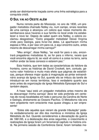ainda ser distintamente traçada como uma linha estratégica para a 
conquista cristã. 
O SUL VAI AO OESTE ALÉM 
Numa remota parte do Mississípi, no ano de 1830, um pre-gador 
metodista chamado Nolley viu, num campo, sinais recentes 
de uma carroça e alcançou um colono que nesse momento de-sembarcava 
seus haveres e sua família no local onde iria estabe-lecer 
o novo lar. Depois de saber quem era Nolley, o colono ex-clamou 
desgostoso: “Outro pregador metodista! Deixei Virgínia 
vindo para Geórgia, para livrar-me deles. Lá apanharam minha 
esposa e filha, e por isso vim para cá, e aqui encontro outro, antes 
mesmo de descarregar minha carroça?” 
“Meu amigo”, disse Nolley, “se você for para o céu, encon-trará 
pregadores metodistas lá, se for para o inferno, receio que 
você encontre alguns lá; se você vê como é a coisa na terra, seria 
melhor andar às boas conosco e estarem paz.” 
Esta história, que tem todas as características do folclore da 
fronteira, como as histórias de David Crockett, tem, contudo, ge-nuíno 
valor histórico e muito mais efeito que páginas de estatísti-cas, 
porque oferece major ajuda à imaginação ao pintar extraordi-nário 
avanço da Igreja no Sul, quando ela se imbuiu da tarefa de 
introduzir-se em novos territórios. Isso é verdadeiro quanto aos 
anos antes da organização da Igreja Metodista Episcopal do Sul e 
também depois. 
A frase “aqui está um pregador metodista antes mesmo de 
eu descarregar minha carroça” deve ter sido proferida em cente-nas 
de novas localidades em todo o percurso da Carolina do Norte 
e Geórgia, diretamente ao Oceano Pacífico. O Metodismo não era 
nem onipotente nem onisciente mas quase chegou a ser onipre-sente! 
“Estes são aqueles que vieram da grande tribulação” pode-ria 
verdadeiramente ser dito dos membros e ministros da Igreja 
Metodista do Sul. Quando consideramos a devastação da guerra 
de 1861/65, e a deslocação dos anos seguintes, o crescimento e 
realizações da Igreja foram um fenomenal capítulo na história cris-tã. 
Na primeira sessão da Conferência Geral, foram tomadas me- 
58 
 