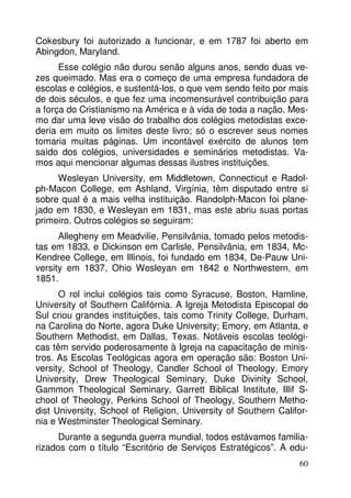 Cokesbury foi autorizado a funcionar, e em 1787 foi aberto em 
Abingdon, Maryland. 
Esse colégio não durou senão alguns anos, sendo duas ve-zes 
queimado. Mas era o começo de uma empresa fundadora de 
escolas e colégios, e sustentá-los, o que vem sendo feito por mais 
de dois séculos, e que fez uma incomensurável contribuição para 
a força do Cristianismo na América e à vida de toda a nação. Mes-mo 
dar uma leve visão do trabalho dos colégios metodistas exce-deria 
em muito os limites deste livro; só o escrever seus nomes 
tomaria muitas páginas. Um incontável exército de alunos tem 
saído dos colégios, universidades e seminários metodistas. Va-mos 
aqui mencionar algumas dessas ilustres instituições. 
Wesleyan University, em Middletown, Connecticut e Radol-ph- 
Macon College, em Ashland, Virgínia, têm disputado entre si 
sobre qual é a mais velha instituição. Randolph-Macon foi plane-jado 
em 1830, e Wesleyan em 1831, mas este abriu suas portas 
60 
primeiro. Outros colégios se seguiram: 
Allegheny em Meadvilie, Pensilvânia, tomado pelos metodis-tas 
em 1833, e Dickinson em Carlisle, Pensilvânia, em 1834, Mc- 
Kendree College, em Illinois, foi fundado em 1834, De-Pauw Uni-versity 
em 1837, Ohio Wesleyan em 1842 e Northwestern, em 
1851. 
O rol inclui colégios tais como Syracuse, Boston, Hamline, 
University of Southern Califórnia. A Igreja Metodista Episcopal do 
Sul criou grandes instituições, tais como Trinity College, Durham, 
na Carolina do Norte, agora Duke University; Emory, em Atlanta, e 
Southern Methodist, em Dallas, Texas. Notáveis escolas teológi-cas 
têm servido poderosamente à Igreja na capacitação de minis-tros. 
As Escolas Teológicas agora em operação são: Boston Uni-versity, 
School of Theology, Candler School of Theology, Emory 
University, Drew Theological Seminary, Duke Divinity School, 
Gammon Theological Seminary, Garrett Biblical Institute, Illif S-chool 
of Theology, Perkins School of Theology, Southern Metho-dist 
University, School of Religion, University of Southern Califor-nia 
e Westminster Theological Seminary. 
Durante a segunda guerra mundial, todos estávamos familia-rizados 
com o título “Escritório de Serviços Estratégicos”. A edu- 
 