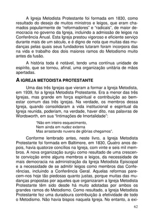 A Igreja Metodista Protestante foi formada em 1830, como 
resultado do desejo de muitos ministros e leigos, que eram cha-mados 
popularmente de “reformadores” e “radicais”, de maior de-mocracia 
no governo da Igreja, incluindo a admissão de leigos na 
Conferência Anual. Esta Igreja prestou vigoroso e eficiente serviço 
durante mais de um século, e é digno de nota que muitas das mu-danças 
pelas quais seus fundadores lutaram foram incorpora das 
na vida e trabalho dos dois maiores ramos do Metodismo muito 
antes da fusão. 
A história toda é notável, tendo uma contínua unidade de 
espírito, que se tornou, afinal, uma organização unitária de mãos 
apertadas. 
A IGREJA METODISTA PROTESTANTE 
Uma das três Igrejas que vieram a formar a Igreja Metodista, 
em 1939, foi a Igreja Metodista Protestante. Era a menor das três 
Igrejas, mas grande em força espiritual e contribuição ao bem-estar 
comum das três igrejas. Na verdade, os membros dessa 
Igreja, quando consolidaram a vida institucional e espiritual da 
Igreja reunida, poderiam, na verdade, haver dito, nas palavras de 
Wordsworth, em sua “Intimações de Imortalidade”: 
62 
“Não em inteiro esquecimento, 
Nem ainda em nudez externa 
Mas arrastando nuvens de glórias chegamos”. 
Conforme lembrado antes, neste livro, a Igreja Metodista 
Protestante foi formada em Baltimore, em 1830, Quatro anos de-pois, 
havia quatorze concílios na Igreja, com vinte e seis mil mem-bros. 
A nova organização surgiu como resultado de uma crescen-te 
convicção entre alguns membros e leigos, da necessidade de 
mais democracia na administração da Igreja Metodista Episcopal 
e a necessidade de se admitir leigos como membros das Confe-rências, 
incluindo a Conferência Geral. Aquelas reformas pare-cem- 
nos hoje tão piedosas quanto justas, porque muitas das mu-danças 
propostas por aqueles que organizaram a Igreja Metodista 
Protestante têm sido desde há muito adotadas por ambos os 
grandes ramos do Metodismo. Como resultado, a Igreja Metodista 
Protestante fez uma duradoura contribuição à efetividade de todo 
o Metodismo. Não havia bispos naquela Igreja. No entanto, a exi- 
 