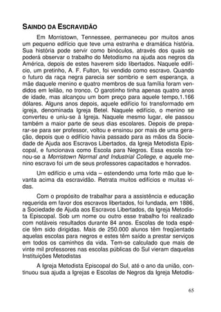 65 
SAINDO DA ESCRAVIDÃO 
Em Morristown, Tennessee, permaneceu por muitos anos 
um pequeno edifício que teve uma estranha e dramática história. 
Sua história pode servir como binóculos, através dos quais se 
poderá observar o trabalho do Metodismo na ajuda aos negros da 
América, depois de estes haverem sido libertados. Naquele edifí-cio, 
um pretinho, A. F. Fulton, foi vendido como escravo. Quando 
o futuro da raça negra parecia ser sombrio e sem esperança, a 
mãe daquele menino e quatro membros de sua família foram ven-didos 
em leilão, no tronco. O garotinho tinha apenas quatro anos 
de idade, mas alcançou um bom preço para aquele tempo,1.166 
dólares. Alguns anos depois, aquele edifício foi transformado em 
igreja, denominada Igreja Betel. Naquele edifício, o menino se 
converteu e uniu-se à Igreja. Naquele mesmo lugar, ele passou 
também a maior parte de seus dias escolares. Depois de prepa-rar- 
se para ser professor, voltou e ensinou por mais de uma gera-ção, 
depois que o edifício havia passado para as mãos da Socie-dade 
de Ajuda aos Escravos Libertados, da Igreja Metodista Epis-copal, 
e funcionava como Escola para Negros. Essa escola tor-nou- 
se a Morristown Normal and Industrial College, e aquele me-nino 
escravo foi um de seus professores capacitados e honrados. 
Um edifício e uma vida – estendendo uma forte mão que le-vanta 
acima da escravidão. Retrata muitos edifícios e muitas vi-das. 
Com o propósito de trabalhar para a assistência e educação 
requerida em favor dos escravos libertados, foi fundada, em 1886, 
a Sociedade de Ajuda aos Escravos Libertados, da Igreja Metodis-ta 
Episcopal. Sob um nome ou outro esse trabalho foi realizado 
com notáveis resultados durante 84 anos. Escolas de toda espé-cie 
têm sido dirigidas. Mais de 250.000 alunos têm freqüentado 
aquelas escolas para negros e estes têm saído a prestar serviços 
em todos os caminhos da vida. Tem-se calculado que mais de 
vinte mil professores nas escolas públicas do Sul vieram daquelas 
Instituições Metodistas 
A Igreja Metodista Episcopal do Sul, até o ano da união, con-tinuou 
sua ajuda a Igrejas e Escolas de Negros da Igreja Metodis- 
 