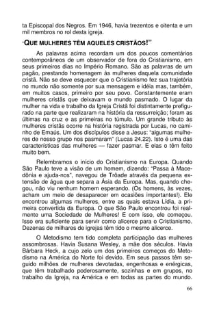 ta Episcopal dos Negros. Em 1946, havia trezentos e oitenta e um 
mil membros no rol desta igreja. 
“QUE MULHERES TÊM AQUELES CRISTÃOS!” 
As palavras acima recordam um dos poucos comentários 
contemporâneos de um observador de fora do Cristianismo, em 
seus primeiros dias no Império Romano. São as palavras de um 
pagão, prestando homenagem às mulheres daquela comunidade 
cristã. Não se deve esquecer que o Cristianismo fez sua trajetória 
no mundo não somente por sua mensagem e idéia mas, também, 
em muitos casos, primeiro por seu povo. Constantemente eram 
mulheres cristãs que deixavam o mundo pasmado. O lugar da 
mulher na vida e trabalho da Igreja Cristã foi distintamente prefigu-rado 
na parte que realizaram na história da ressurreição; foram as 
últimas na cruz e as primeiras no túmulo. Um grande tributo às 
mulheres cristãs ocorre na história registrada por Lucas, no cami-nho 
de Emaús. Um dos discípulos disse a Jesus: “algumas mulhe-res 
de nosso grupo nos pasmaram” (Lucas 24.22). Isto é uma das 
características das mulheres — fazer pasmar. E elas o têm feito 
muito bem. 
Relembramos o início do Cristianismo na Europa. Quando 
São Paulo teve a visão de um homem, dizendo: “Passa à Mace-dônia 
e ajuda-nos”, navegou de Trôade através da pequena ex-tensão 
de água que separa a Ásia da Europa. Mas, quando che-gou, 
não viu nenhum homem esperando. (Os homens, às vezes, 
acham um meio de desaparecer em ocasiões importantes!). Ele 
encontrou algumas mulheres, entre as quais estava Lídia, a pri-meira 
convertida da Europa. O que São Paulo encontrou foi real-mente 
uma Sociedade de Mulheres! E com isso, ele começou. 
Isso era suficiente para servir como alicerce para o Cristianismo. 
Dezenas de milhares de igrejas têm tido o mesmo alicerce. 
O Metodismo tem tido completa participação das mulheres 
assombrosas. Havia Susana Wesley, a mãe dos séculos. Havia 
Bárbara Heck, a cujo zelo um dos primeiros começos do Meto-dismo 
na América do Norte foi devido. Em seus passos têm se-guido 
milhões de mulheres devotadas, engenhosas e enérgicas, 
que têm trabalhado poderosamente, sozinhas e em grupos, no 
trabalho da Igreja, na América e em todas as partes do mundo. 
66 
 
