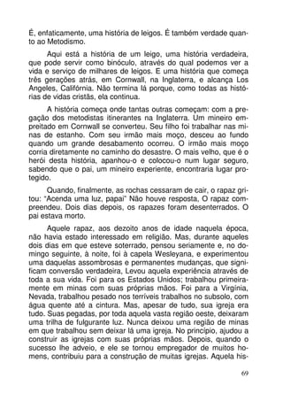 É, enfaticamente, uma história de leigos. É também verdade quan-to 
ao Metodismo. 
Aqui está a história de um leigo, uma história verdadeira, 
que pode servir como binóculo, através do qual podemos ver a 
vida e serviço de milhares de leigos. E uma história que começa 
três gerações atrás, em Cornwall, na Inglaterra, e alcança Los 
Angeles, Califórnia. Não termina lá porque, como todas as histó-rias 
de vidas cristãs, ela continua. 
A história começa onde tantas outras começam: com a pre-gação 
dos metodistas itinerantes na Inglaterra. Um mineiro em-preitado 
em Cornwall se converteu. Seu filho foi trabalhar nas mi-nas 
de estanho. Com seu irmão mais moço, desceu ao fundo 
quando um grande desabamento ocorreu. O irmão mais moço 
corria diretamente no caminho do desastre. O mais velho, que é o 
herói desta história, apanhou-o e colocou-o num lugar seguro, 
sabendo que o pai, um mineiro experiente, encontraria lugar pro-tegido. 
Quando, finalmente, as rochas cessaram de cair, o rapaz gri-tou: 
“Acenda uma luz, papai” Não houve resposta, O rapaz com-preendeu. 
Dois dias depois, os rapazes foram desenterrados. O 
69 
pai estava morto. 
Aquele rapaz, aos dezoito anos de idade naquela época, 
não havia estado interessado em religião. Mas, durante aqueles 
dois dias em que esteve soterrado, pensou seriamente e, no do-mingo 
seguinte, à noite, foi à capela Wesleyana, e experimentou 
uma daquelas assombrosas e permanentes mudanças, que signi-ficam 
conversão verdadeira, Levou aquela experiência através de 
toda a sua vida. Foi para os Estados Unidos; trabalhou primeira-mente 
em minas com suas próprias mãos. Foi para a Virgínia, 
Nevada, trabalhou pesado nos terríveis trabalhos no subsolo, com 
água quente até a cintura. Mas, apesar de tudo, sua igreja era 
tudo. Suas pegadas, por toda aquela vasta região oeste, deixaram 
uma trilha de fulgurante luz. Nunca deixou uma região de minas 
em que trabalhou sem deixar lá uma igreja. No princípio, ajudou a 
construir as igrejas com suas próprias mãos. Depois, quando o 
sucesso lhe adveio, e ele se tornou empregador de muitos ho-mens, 
contribuiu para a construção de muitas igrejas. Aquela his- 
 