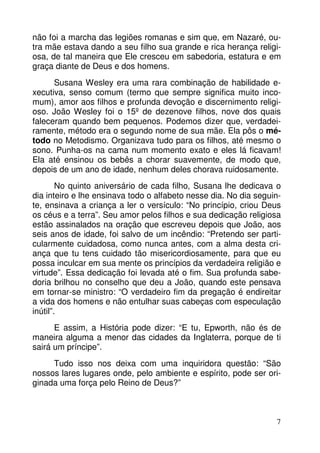 não foi a marcha das legiões romanas e sim que, em Nazaré, ou-tra 
mãe estava dando a seu filho sua grande e rica herança religi-osa, 
de tal maneira que Ele cresceu em sabedoria, estatura e em 
7 
graça diante de Deus e dos homens. 
Susana Wesley era uma rara combinação de habilidade e-xecutiva, 
senso comum (termo que sempre significa muito inco-mum), 
amor aos filhos e profunda devoção e discernimento religi-oso. 
João Wesley foi o 15º de dezenove filhos, nove dos quais 
faleceram quando bem pequenos. Podemos dizer que, verdadei-ramente, 
método era o segundo nome de sua mãe. Ela pôs o mé-todo 
no Metodismo. Organizava tudo para os filhos, até mesmo o 
sono. Punha-os na cama num momento exato e eles lá ficavam! 
Ela até ensinou os bebês a chorar suavemente, de modo que, 
depois de um ano de idade, nenhum deles chorava ruidosamente. 
No quinto aniversário de cada filho, Susana lhe dedicava o 
dia inteiro e lhe ensinava todo o alfabeto nesse dia. No dia seguin-te, 
ensinava a criança a ler o versículo: “No princípio, criou Deus 
os céus e a terra”. Seu amor pelos filhos e sua dedicação religiosa 
estão assinalados na oração que escreveu depois que João, aos 
seis anos de idade, foi salvo de um incêndio: “Pretendo ser parti-cularmente 
cuidadosa, como nunca antes, com a alma desta cri-ança 
que tu tens cuidado tão misericordiosamente, para que eu 
possa inculcar em sua mente os princípios da verdadeira religião e 
virtude”. Essa dedicação foi levada até o fim. Sua profunda sabe-doria 
brilhou no conselho que deu a João, quando este pensava 
em tornar-se ministro: “O verdadeiro fim da pregação é endireitar 
a vida dos homens e não entulhar suas cabeças com especulação 
inútil”. 
E assim, a História pode dizer: “E tu, Epworth, não és de 
maneira alguma a menor das cidades da Inglaterra, porque de ti 
sairá um príncipe”. 
Tudo isso nos deixa com uma inquiridora questão: “São 
nossos lares lugares onde, pelo ambiente e espírito, pode ser ori-ginada 
uma força pelo Reino de Deus?” 
 