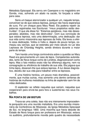 Metodista Episcopal. Ela serviu em Cawnpore e no magistério em 
Gonda, mas, sofrendo um abalo na saúde, foi forçada a voltar 
para casa. 
Seria um baque aterrorizador a qualquer um, naquele tempo, 
convencer-se de que estava leprosa, porque não havia esperança 
de cura. Foi um choque para Mary Reed. Ela poderia repetir as 
palavras registradas nas Escrituras: “meus propósitos estão des-truídos”. 
O que ela disse foi: “Estamos perplexos, mas não deses-perados; 
abatidos, mas não destruídos”. Com sua convicção de 
que estava leprosa, veio uma determinação, uma dedicação: dar 
sua vida como missionária aos leprosos da Índia. Ela levou a efei-to 
essa dedicação. Voltou à Índia e, depois de pouco tempo, co-meçou 
seu serviço, que se estendeu por meio século no Lar dos 
Leprosos de Chandag Heights, sendo diretora durante a maior 
parte do tempo. 
Tem havido uma longa controvérsia sobre a questão se Mary 
Reed era genuinamente um caso de lepra. Competentes autorida-des, 
tanto de Nova Iorque como de Londres, diagnosticaram como 
lepra. Mas o fato médico exato não faz diferença alguma, nem na 
consagração ou eficiência do trabalho de sua vida. Ela julgava que 
tinha lepra, disseram-lhe que estava leprosa. À luz desse diagnós-tico, 
decidiu dar sua vida para trabalhar entre os leprosos. 
É uma história heróica, um pouco mais dramática, possivel-mente, 
que muitas outras, mas somente uma dentre centenas de 
histórias de mulheres metodistas na linha de esplendor sem fim de 
vidas dedicadas. 
O esplendor se reflete naquelas que saíram, naquelas que 
cooperaram para enviá-las para fora e sustentá-las nos seus tra-balhos. 
72 
NA PONTA DE UM BISTURI 
Tirava-se uma coleta. Isso não era inteiramente improceden-te 
porquanto era uma reunião metodista. Era uma reunião missio-nária 
da Conferência de Mississípi, da Igreja Metodista Episcopal 
do Sul, no longínquo 1850. Uma mocinha que havia descido do 
Estado de Nova Iorque para ser professora em Mississípi, estava 
no auditório, profundamente movida pelo quadro da necessidade 
 