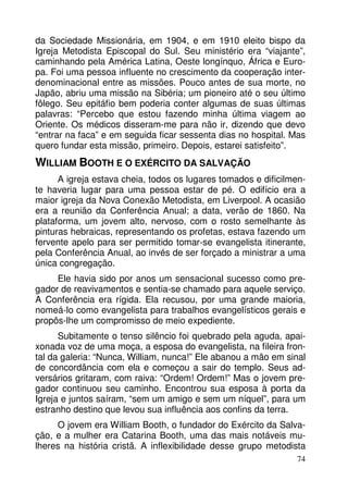da Sociedade Missionária, em 1904, e em 1910 eleito bispo da 
Igreja Metodista Episcopal do Sul. Seu ministério era “viajante”, 
caminhando pela América Latina, Oeste longínquo, África e Euro-pa. 
Foi uma pessoa influente no crescimento da cooperação inter-denominacional 
entre as missões. Pouco antes de sua morte, no 
Japão, abriu uma missão na Sibéria; um pioneiro até o seu último 
fôlego. Seu epitáfio bem poderia conter algumas de suas últimas 
palavras: “Percebo que estou fazendo minha última viagem ao 
Oriente. Os médicos disseram-me para não ir, dizendo que devo 
“entrar na faca” e em seguida ficar sessenta dias no hospital. Mas 
quero fundar esta missão, primeiro. Depois, estarei satisfeito”. 
WILLIAM BOOTH E O EXÉRCITO DA SALVAÇÃO 
A igreja estava cheia, todos os lugares tomados e dificilmen-te 
haveria lugar para uma pessoa estar de pé. O edifício era a 
maior igreja da Nova Conexão Metodista, em Liverpool. A ocasião 
era a reunião da Conferência Anual; a data, verão de 1860. Na 
plataforma, um jovem alto, nervoso, com o rosto semelhante às 
pinturas hebraicas, representando os profetas, estava fazendo um 
fervente apelo para ser permitido tomar-se evangelista itinerante, 
pela Conferência Anual, ao invés de ser forçado a ministrar a uma 
única congregação. 
Ele havia sido por anos um sensacional sucesso como pre-gador 
de reavivamentos e sentia-se chamado para aquele serviço. 
A Conferência era rígida. Ela recusou, por uma grande maioria, 
nomeá-lo como evangelista para trabalhos evangelísticos gerais e 
propôs-lhe um compromisso de meio expediente. 
Subitamente o tenso silêncio foi quebrado pela aguda, apai-xonada 
voz de uma moça, a esposa do evangelista, na fileira fron-tal 
da galeria: “Nunca, William, nunca!” Ele abanou a mão em sinal 
de concordância com ela e começou a sair do templo. Seus ad-versários 
gritaram, com raiva: “Ordem! Ordem!” Mas o jovem pre-gador 
continuou seu caminho. Encontrou sua esposa à porta da 
Igreja e juntos saíram, “sem um amigo e sem um níquel”, para um 
estranho destino que levou sua influência aos confins da terra. 
O jovem era William Booth, o fundador do Exército da Salva-ção, 
e a mulher era Catarina Booth, uma das mais notáveis mu-lheres 
na história cristã. A inflexibilidade desse grupo metodista 
74 
 